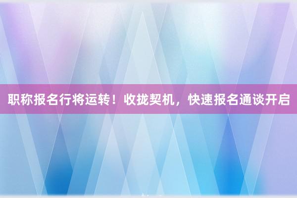 职称报名行将运转！收拢契机，快速报名通谈开启
