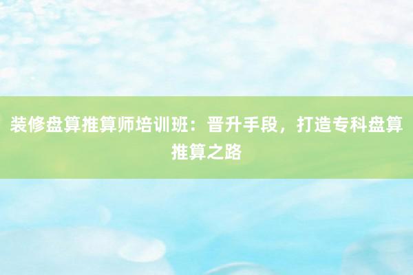 装修盘算推算师培训班：晋升手段，打造专科盘算推算之路